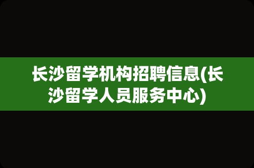 长沙留学机构招聘信息(长沙留学人员服务中心)