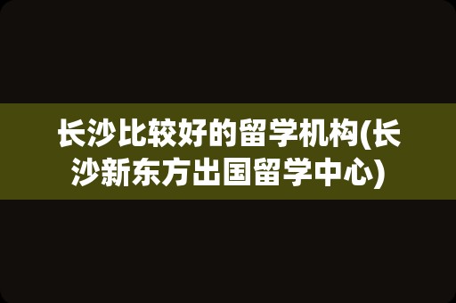 长沙比较好的留学机构(长沙新东方出国留学中心)