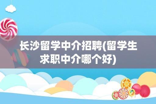 长沙留学中介招聘(留学生求职中介哪个好)