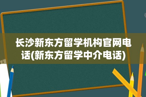 长沙新东方留学机构官网电话(新东方留学中介电话)