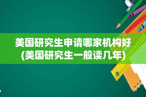 美国研究生申请哪家机构好(美国研究生一般读几年)