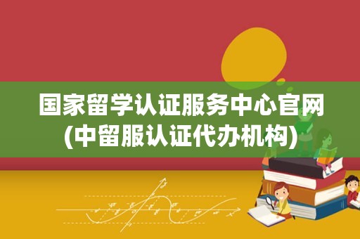 国家留学认证服务中心官网(中留服认证代办机构)