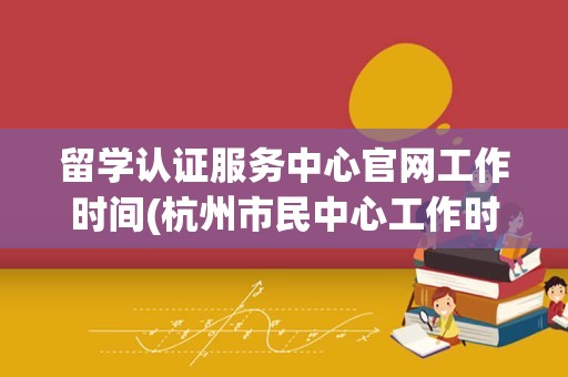 留学认证服务中心官网工作时间(杭州市民中心工作时间)