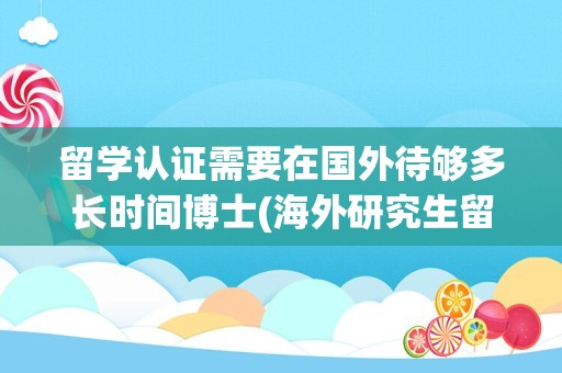 留学认证需要在国外待够多长时间博士(海外研究生留学回国认证时间要求)