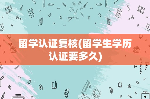 留学认证复核(留学生学历认证要多久)