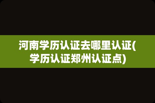 河南学历认证去哪里认证(学历认证郑州认证点)