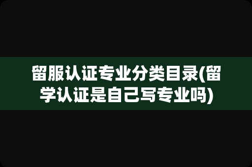 留服认证专业分类目录(留学认证是自己写专业吗)