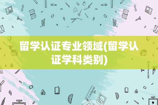 留学认证专业领域(留学认证学科类别)