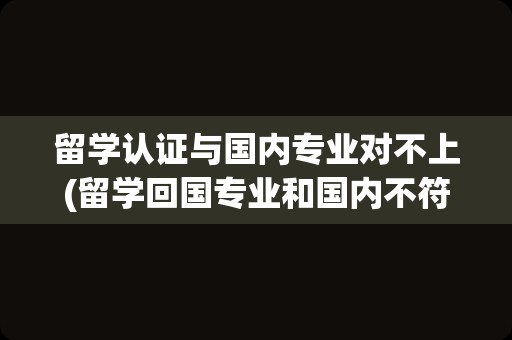 留学认证与国内专业对不上(留学回国专业和国内不符)