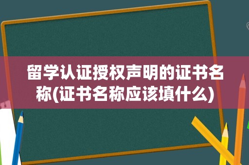 留学认证授权声明的证书名称(证书名称应该填什么)