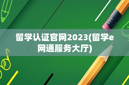 留学认证官网2023(留学e网通服务大厅)