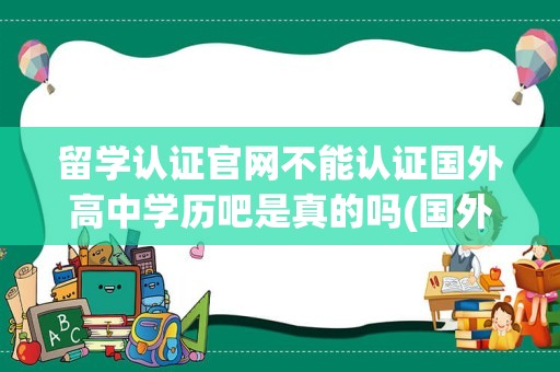 留学认证官网不能认证国外高中学历吧是真的吗(国外的高中学历,回国要认证吗)