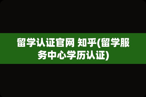 留学认证官网 知乎(留学服务中心学历认证)