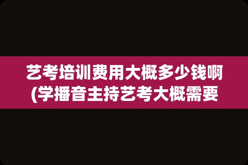 艺考培训费用大概多少钱啊(学播音主持艺考大概需要多少钱)