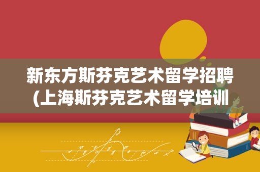 新东方斯芬克艺术留学招聘(上海斯芬克艺术留学培训)