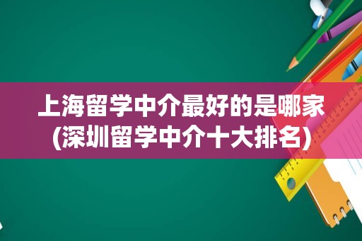 上海留学中介最好的是哪家(深圳留学中介十大排名)