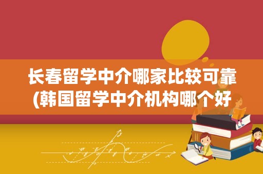 长春留学中介哪家比较可靠(韩国留学中介机构哪个好)