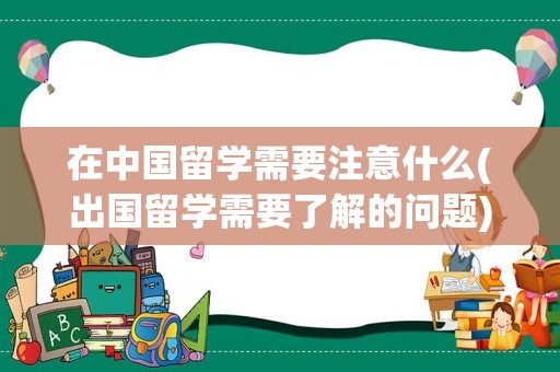 在中国留学需要注意什么(出国留学需要了解的问题)