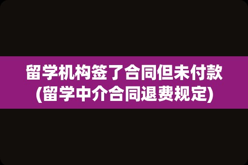 留学机构签了合同但未付款(留学中介合同退费规定)