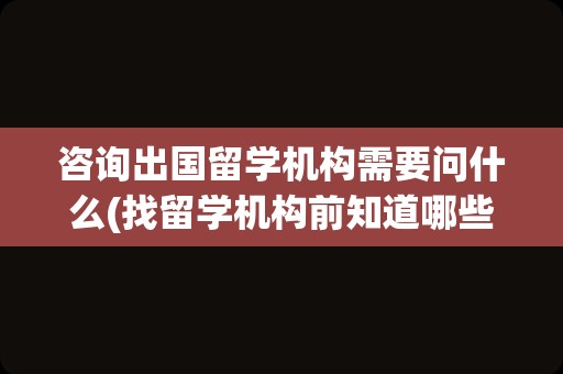 咨询出国留学机构需要问什么(找留学机构前知道哪些问题)