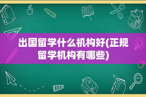 出国留学什么机构好(正规留学机构有哪些)