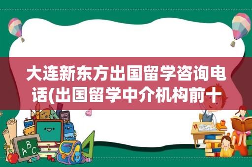 大连新东方出国留学咨询电话(出国留学中介机构前十名)