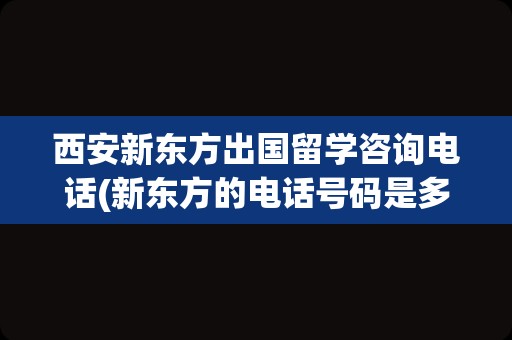 西安新东方出国留学咨询电话(新东方的电话号码是多少)