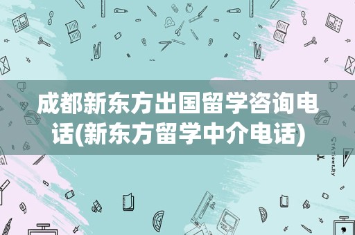 成都新东方出国留学咨询电话(新东方留学中介电话)