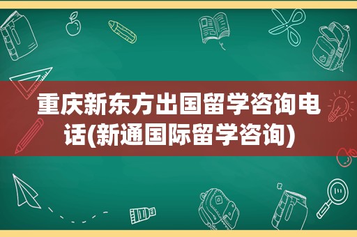 重庆新东方出国留学咨询电话(新通国际留学咨询)