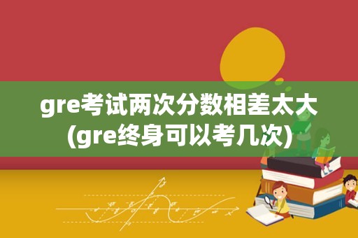 gre考试两次分数相差太大(gre终身可以考几次)