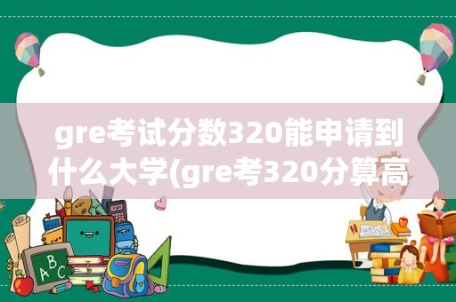 gre考试分数320能申请到什么大学(gre考320分算高分吗)