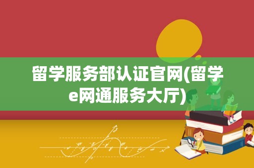 留学服务部认证官网(留学e网通服务大厅)