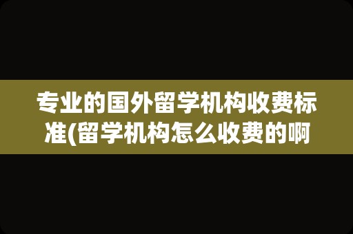 专业的国外留学机构收费标准(留学机构怎么收费的啊)