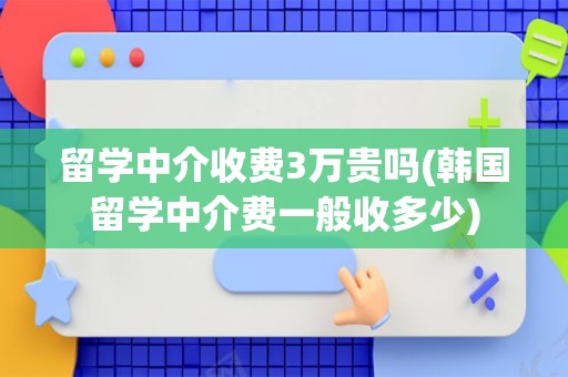 留学中介收费3万贵吗(韩国留学中介费一般收多少)