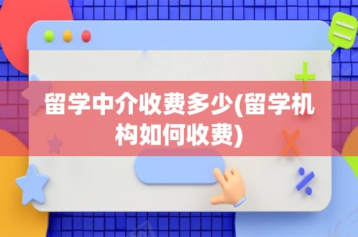 留学中介收费多少(留学机构如何收费)