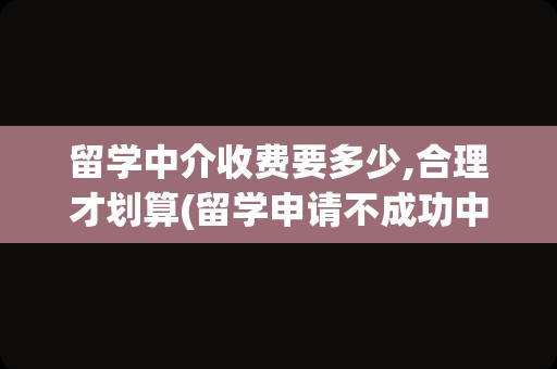 留学中介收费要多少,合理才划算(留学申请不成功中介费退吗)