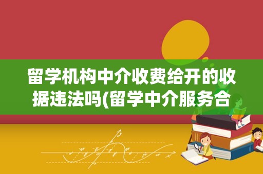 留学机构中介收费给开的收据违法吗(留学中介服务合同的常见猫腻)