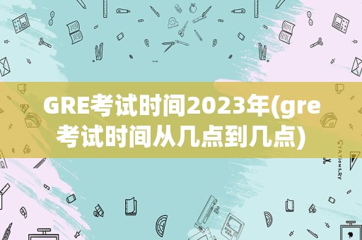 GRE考试时间2023年(gre考试时间从几点到几点)