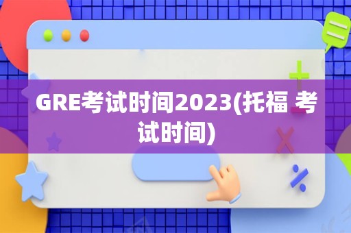 GRE考试时间2023(托福 考试时间)