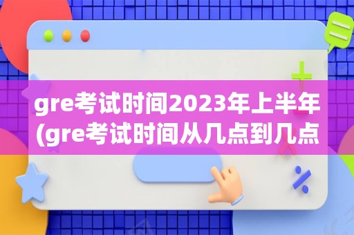 gre考试时间2023年上半年(gre考试时间从几点到几点)