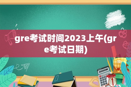 gre考试时间2023上午(gre考试日期)