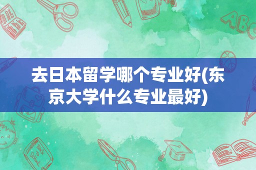 去日本留学哪个专业好(东京大学什么专业最好)