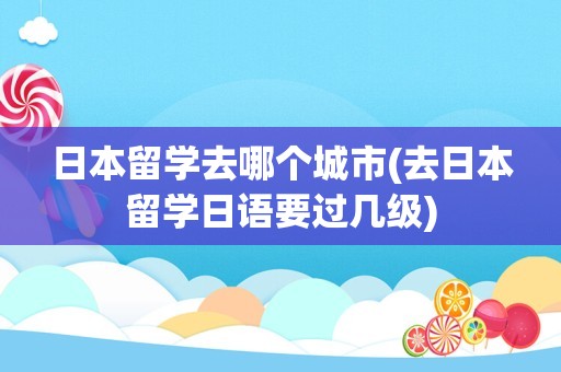 日本留学去哪个城市(去日本留学日语要过几级)