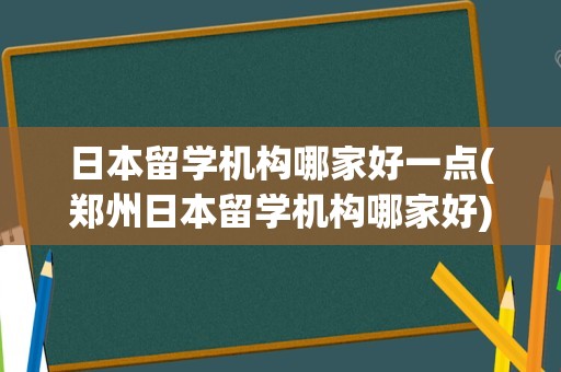 日本留学机构哪家好一点(郑州日本留学机构哪家好)