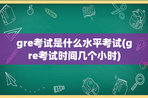 gre考试是什么水平考试(gre考试时间几个小时)