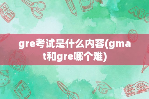 gre考试是什么内容(gmat和gre哪个难)