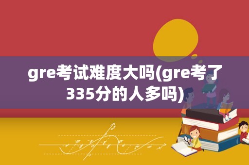 gre考试难度大吗(gre考了335分的人多吗)