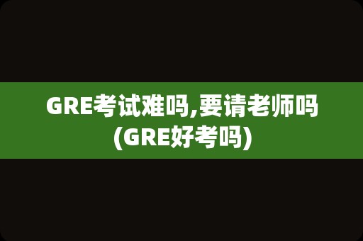 GRE考试难吗,要请老师吗(GRE好考吗)