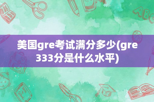 美国gre考试满分多少(gre333分是什么水平)