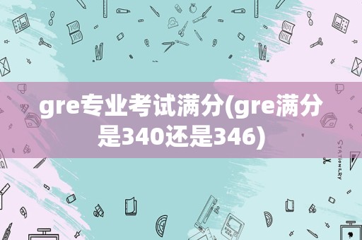 gre专业考试满分(gre满分是340还是346)